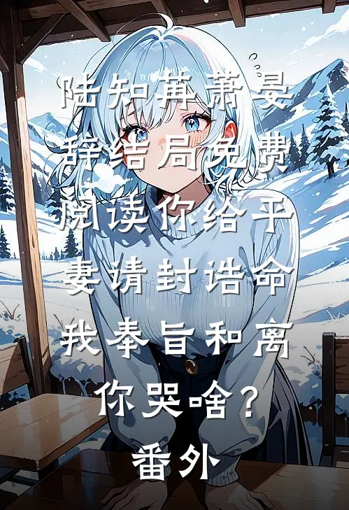 陆知苒萧晏辞结局免费阅读你给平妻请封诰命，我奉旨和离你哭啥？番外