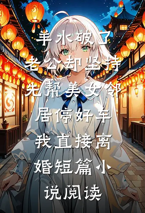 羊水破了，老公却坚持先帮美女邻居停好车，我直接离婚短篇小说阅读