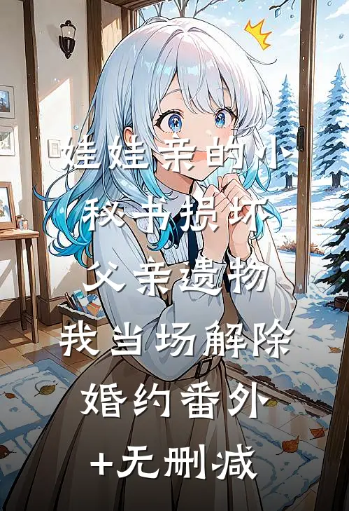 娃娃亲的小秘书损坏父亲遗物，我当场解除婚约番外+无删减