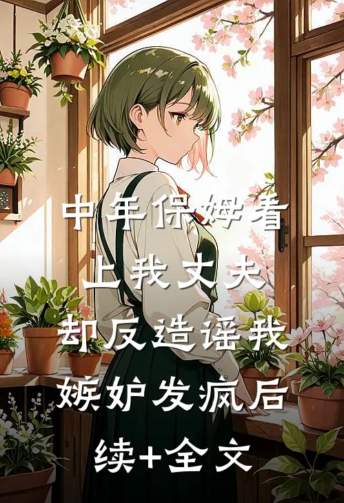 中年保姆看上我丈夫，却反造谣我嫉妒发疯后续+全文