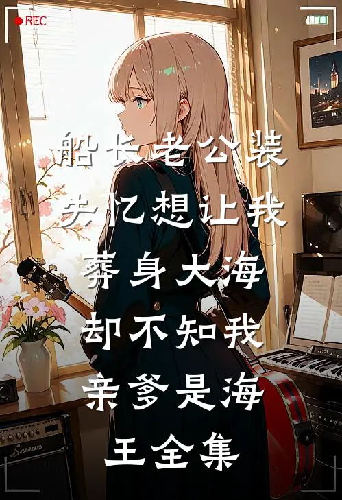 船长老公装失忆想让我葬身大海，却不知我亲爹是海王 全集