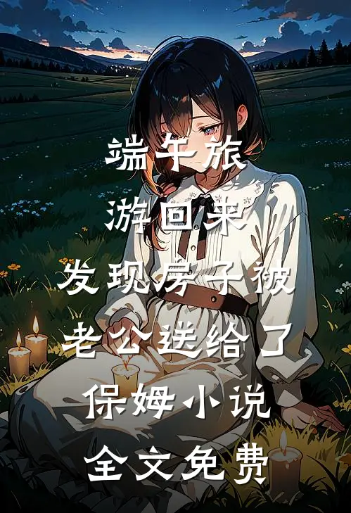 端午旅游回来，发现房子被老公送给了保姆小说全文免费