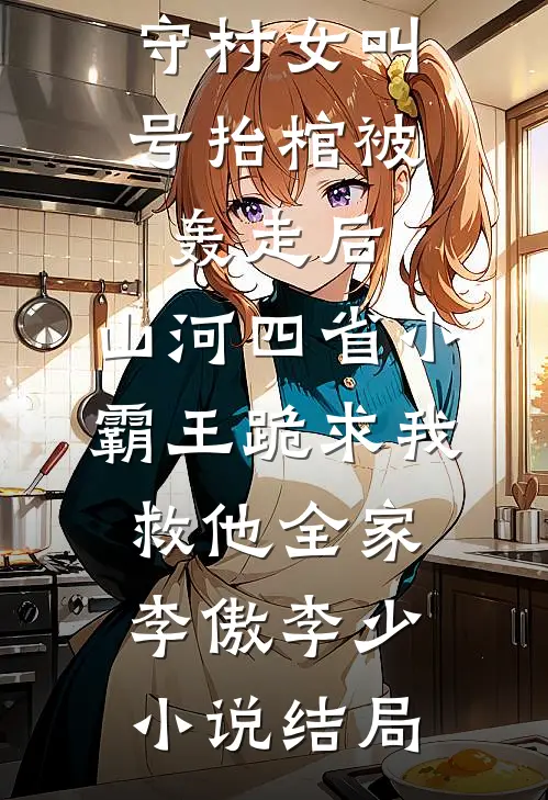 守村女叫号抬棺被轰走后，山河四省小霸王跪求我救他全家李傲李少小说结局