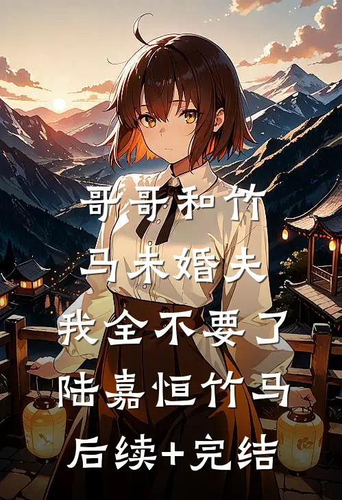 哥哥和竹马未婚夫，我全不要了陆嘉恒竹马后续+完结