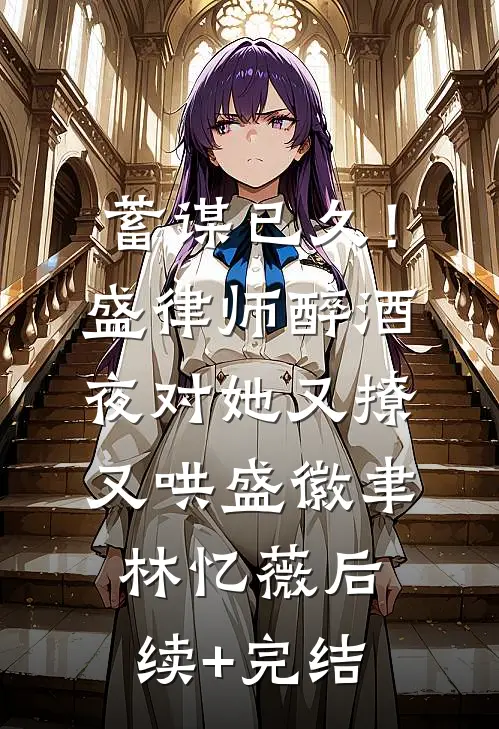蓄谋已久！盛律师醉酒夜对她又撩又哄盛徽聿林忆薇后续+完结