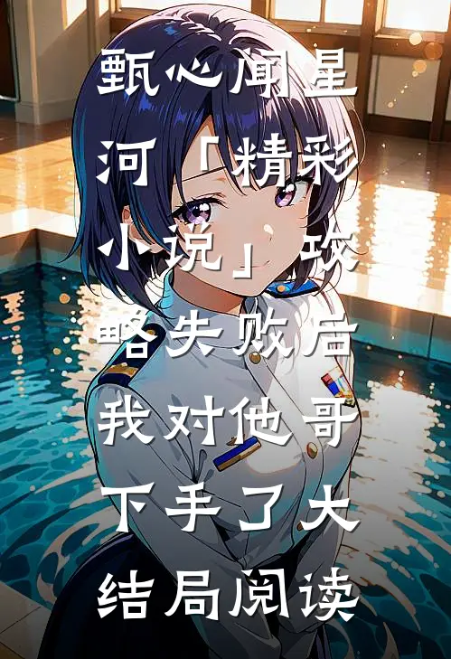 甄心闻星河「精彩小说」攻略失败后，我对他哥下手了大结局阅读