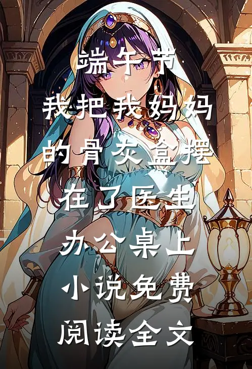 端午节，我把我妈妈的骨灰盒摆在了医生办公桌上小说免费阅读全文