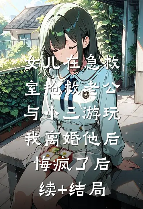 女儿在急救室抢救老公与小三游玩，我离婚他后悔疯了后续+结局