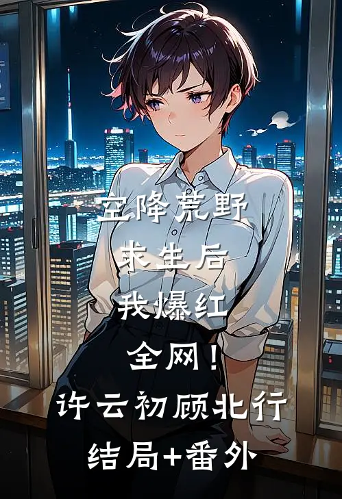 空降荒野求生后，我爆红全网！许云初顾北行结局+番外