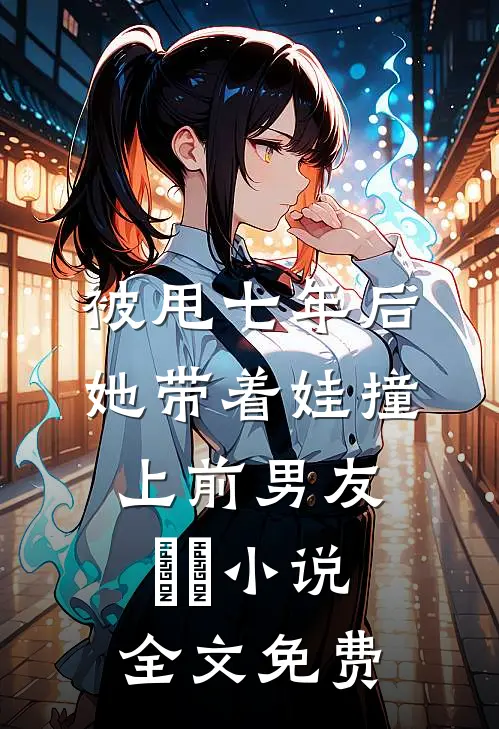 被甩七年后，她带着娃撞上前男友​​小说全文免费
