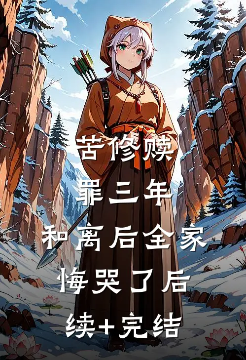 苦修赎罪三年，和离后全家悔哭了后续+完结