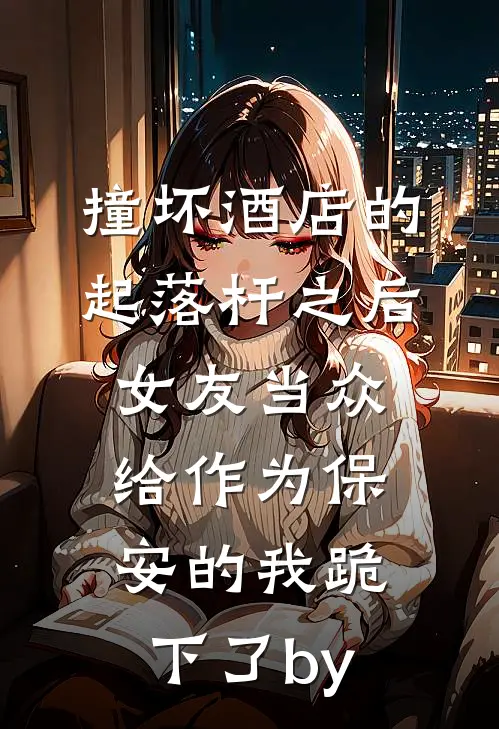 撞坏酒店的起落杆之后，女友当众给作为保安的我跪下了by