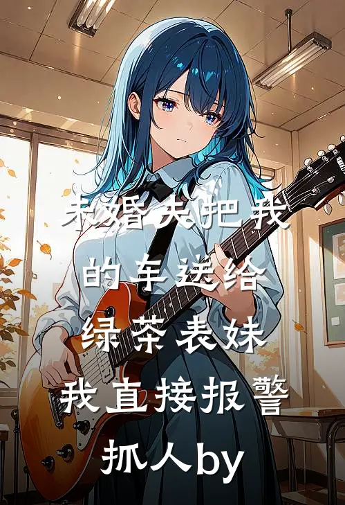 未婚夫把我的车送给绿茶表妹，我直接报警抓人by