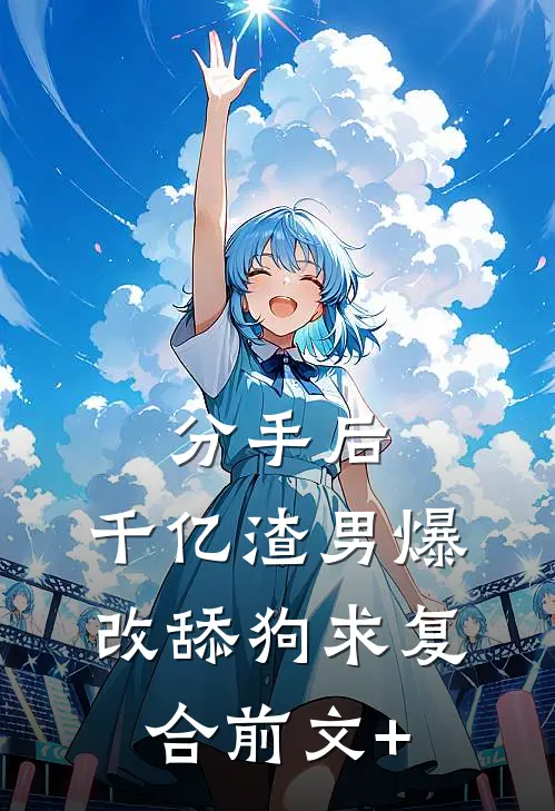 分手后，千亿渣男爆改舔狗求复合前文+