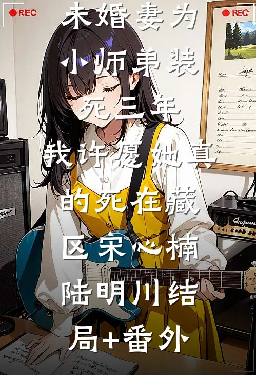 未婚妻为小师弟装死三年，我许愿她真的死在藏区宋心楠陆明川结局+番外