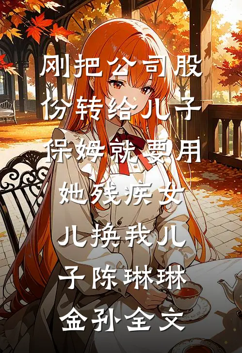 刚把公司股份转给儿子，保姆就要用她残疾女儿换我儿子陈琳琳金孙全文