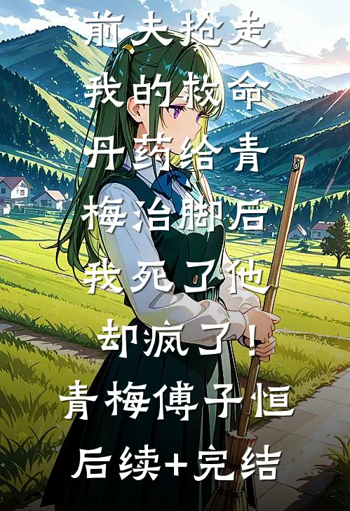 前夫抢走我的救命丹药给青梅治脚后，我死了他却疯了！青梅傅子恒后续+完结