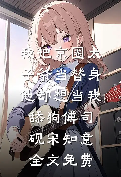 我把京圈太子爷当替身，他却想当我舔狗傅司砚宋知意全文免费