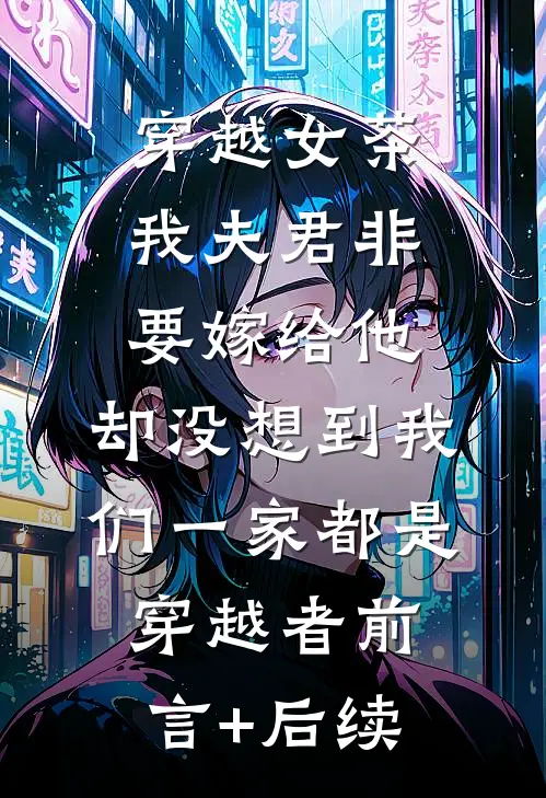 穿越女茶我夫君非要嫁给他，却没想到我们一家都是穿越者前言+后续