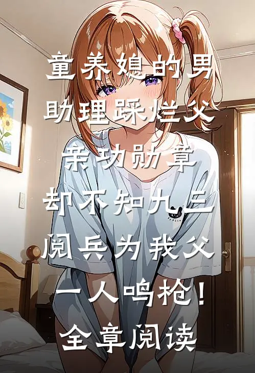 童养媳的男助理踩烂父亲功勋章，却不知九三阅兵为我父一人鸣枪！全章阅读