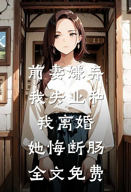 前妻嫌弃我失业和我离婚，她悔断肠全文免费