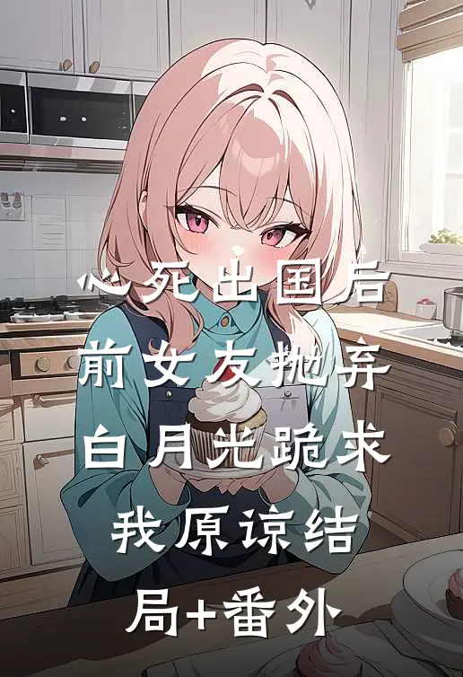 心死出国后，前女友抛弃白月光跪求我原谅结局+番外