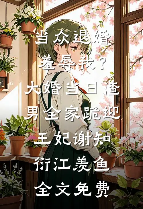 当众退婚羞辱我？大婚当日，渣男全家跪迎王妃谢知衍江羡鱼全文免费