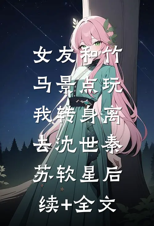 女友和竹马景点玩，我转身离去沈世秦苏软星后续+全文