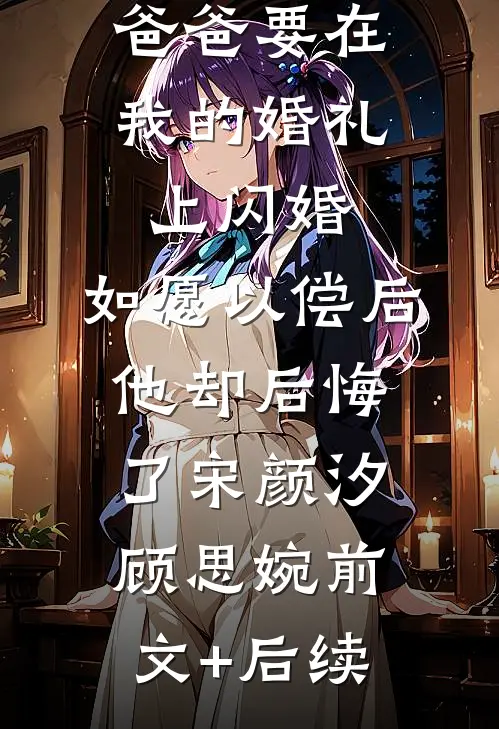 爸爸要在我的婚礼上闪婚，如愿以偿后他却后悔了宋颜汐顾思婉前文+后续