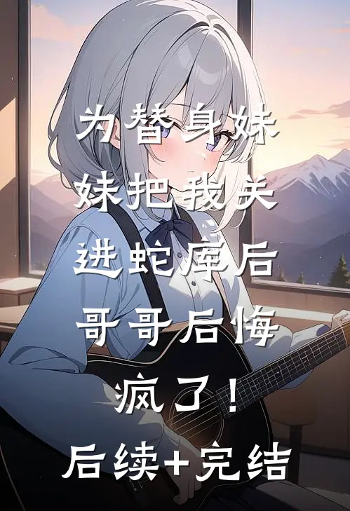 为替身妹妹把我关进蛇库后，哥哥后悔疯了！后续+完结