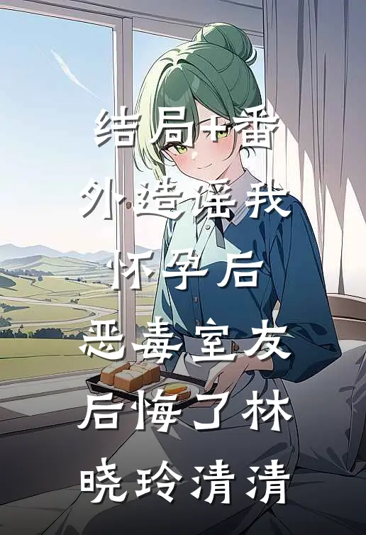 结局+番外造谣我怀孕后，恶毒室友后悔了林晓玲清清