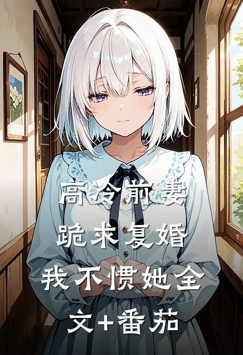 高冷前妻，跪求复婚，我不惯她全文+番茄