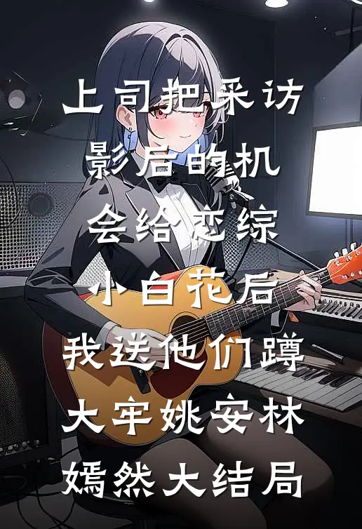 上司把采访影后的机会给恋综小白花后，我送他们蹲大牢姚安林嫣然大结局