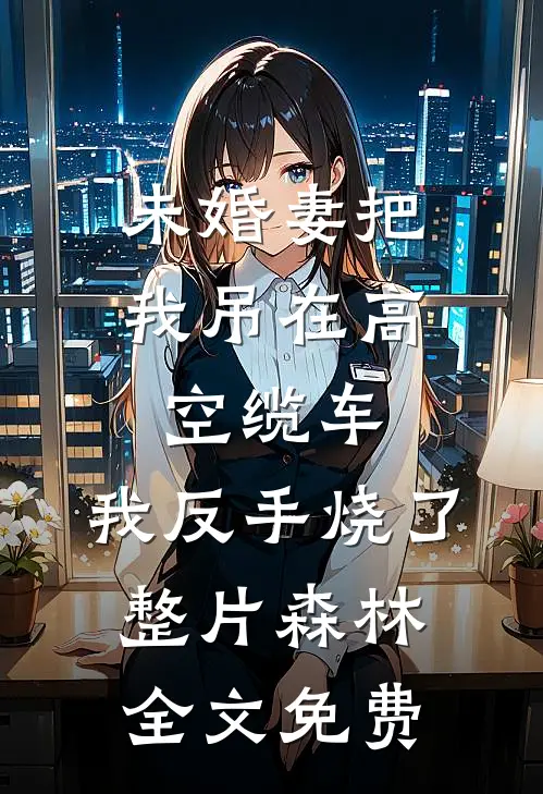 未婚妻把我吊在高空缆车，我反手烧了整片森林全文免费