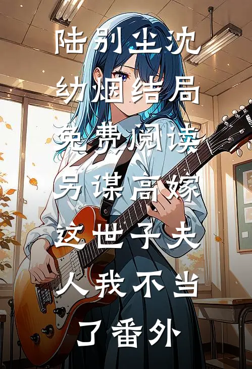 陆别尘沈幼烟结局免费阅读另谋高嫁：这世子夫人我不当了番外