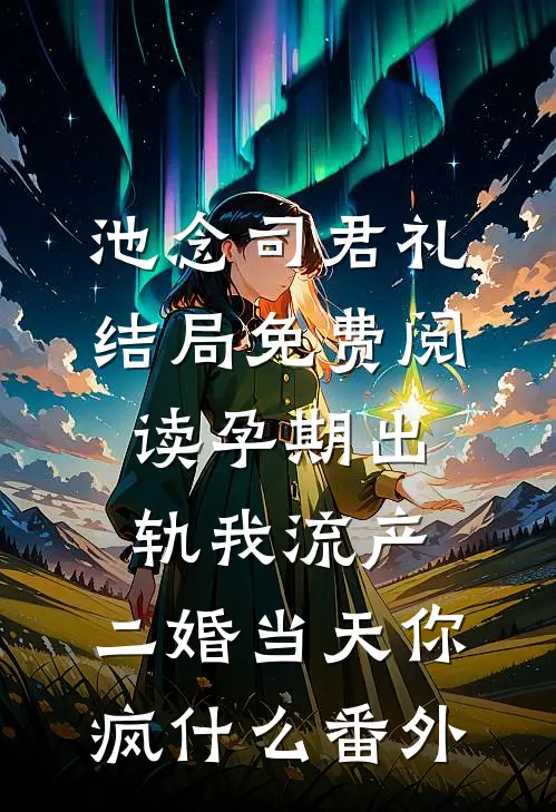 池念司君礼结局免费阅读孕期出轨我流产，二婚当天你疯什么番外