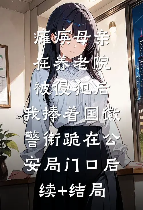 瘫痪母亲在养老院被侵犯后，我捧着国徽警衔跪在公安局门口后续+结局