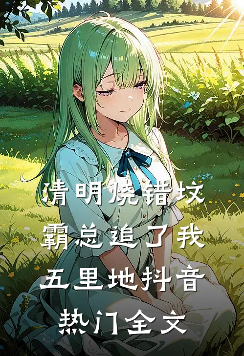清明烧错坟，霸总追了我五里地抖音热门全文