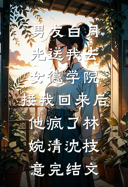 男友白月光送我去女德学院，接我回来后他疯了林婉清沈枝意完结文