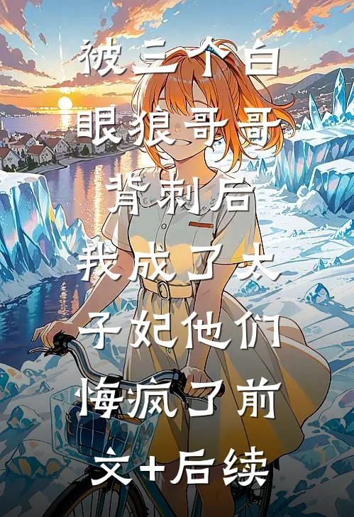 被三个白眼狼哥哥背刺后，我成了太子妃他们悔疯了前文+后续