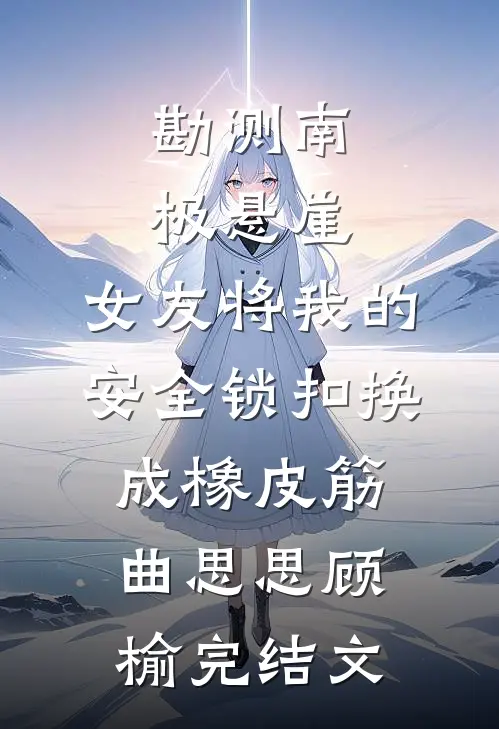 勘测南极悬崖，女友将我的安全锁扣换成橡皮筋曲思思顾榆完结文