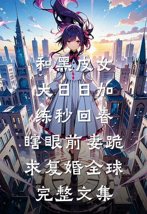 和黑皮女大日日加练秒回春，瞎眼前妻跪求复婚全球完整文集