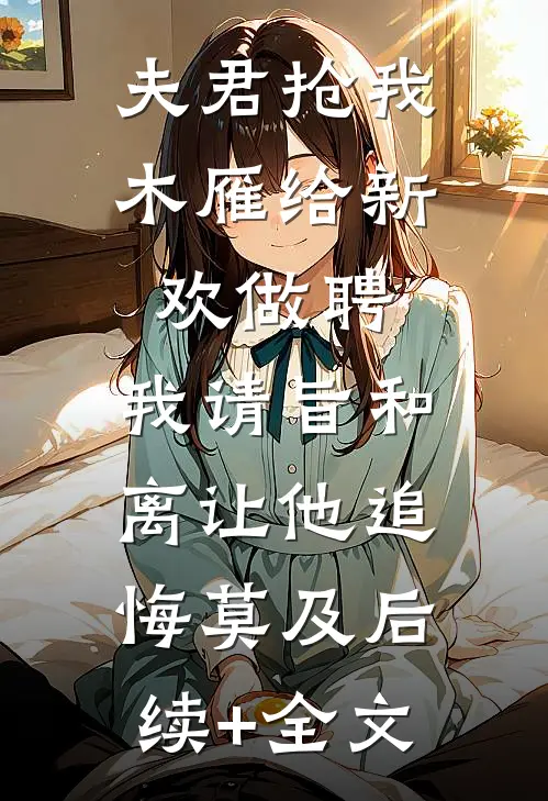 夫君抢我木雁给新欢做聘，我请旨和离让他追悔莫及后续+全文