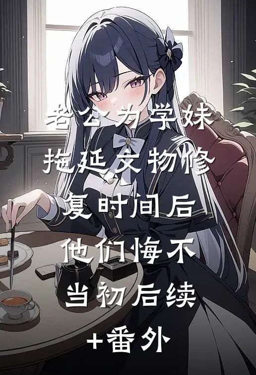 老公为学妹拖延文物修复时间后，他们悔不当初后续+番外