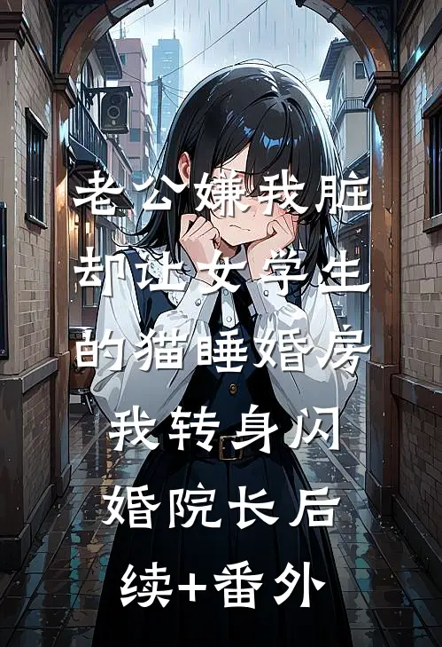 老公嫌我脏，却让女学生的猫睡婚房，我转身闪婚院长后续+番外