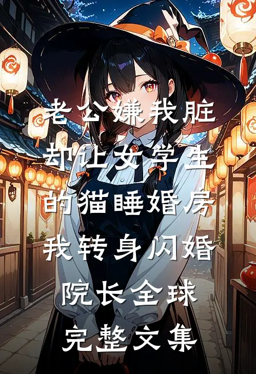 老公嫌我脏，却让女学生的猫睡婚房，我转身闪婚院长全球完整文集