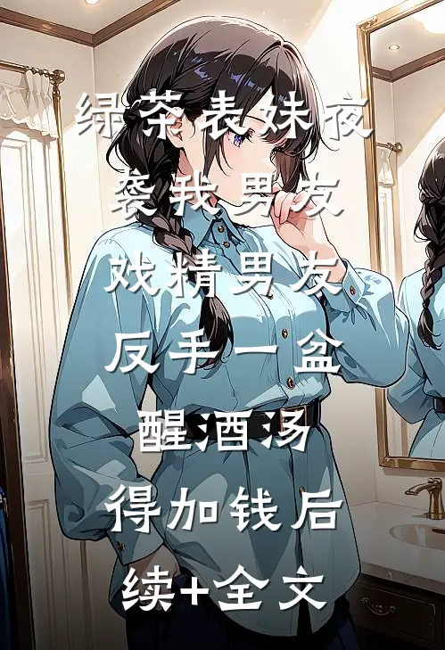 绿茶表妹夜袭我男友，戏精男友反手一盆醒酒汤：得加钱后续+全文