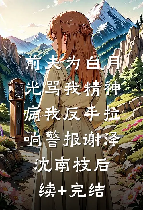 前夫为白月光骂我精神病我反手拉响警报谢泽沈南枝后续+完结