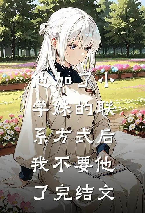 他加了小学妹的联系方式后，我不要他了完结文