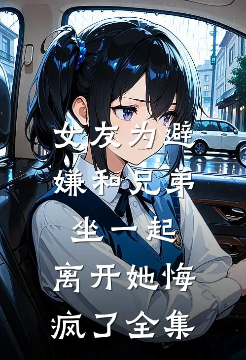 女友为避嫌和兄弟坐一起，离开她悔疯了全集